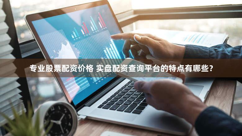 专业股票配资价格 实盘配资查询平台的特点有哪些？