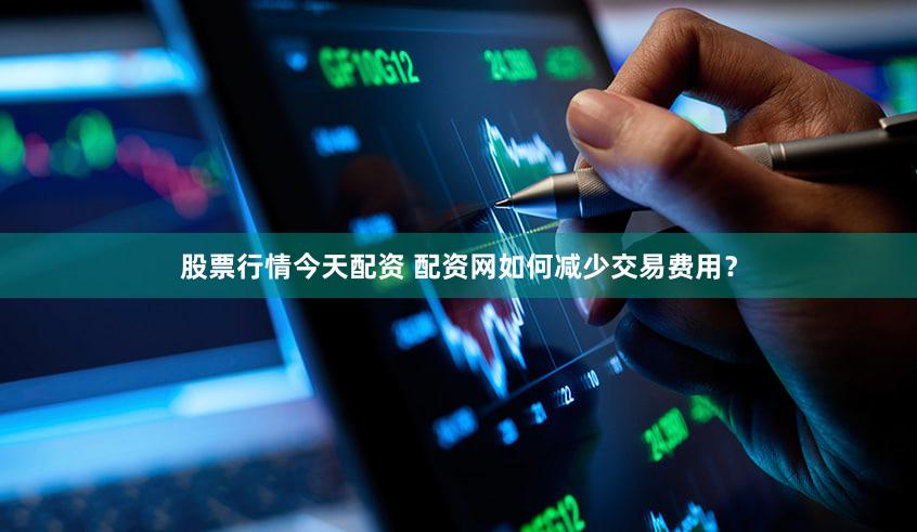 股票行情今天配资 配资网如何减少交易费用？