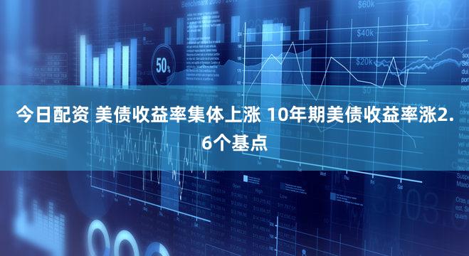 今日配资 美债收益率集体上涨 10年期美债收益率涨2.6个基点