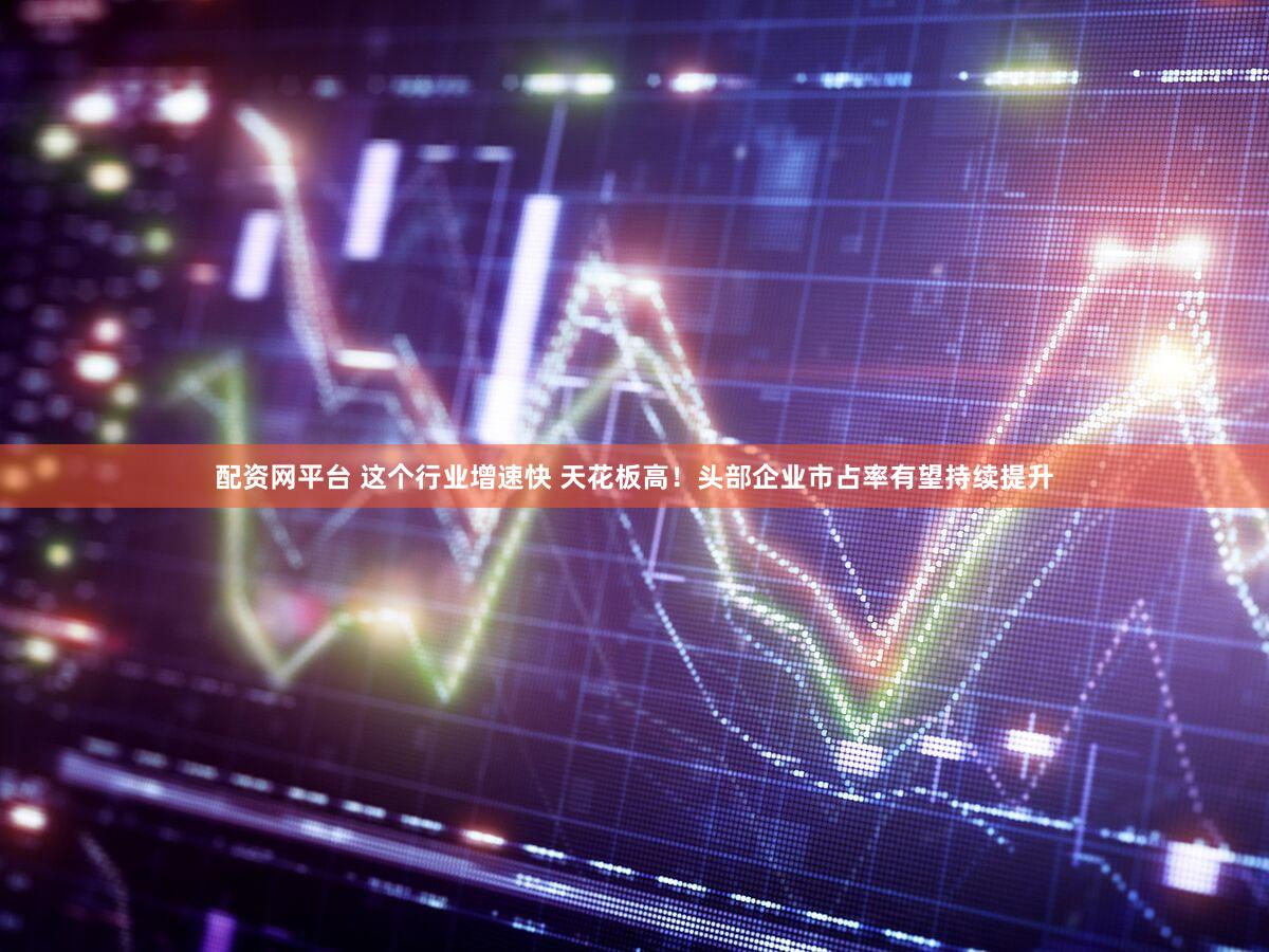 配资网平台 这个行业增速快 天花板高！头部企业市占率有望持续提升