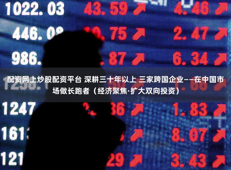 配资网上炒股配资平台 深耕三十年以上 三家跨国企业——在中国市场做长跑者（经济聚焦·扩大双向投资）