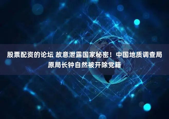 股票配资的论坛 故意泄露国家秘密！中国地质调查局原局长钟自然被开除党籍