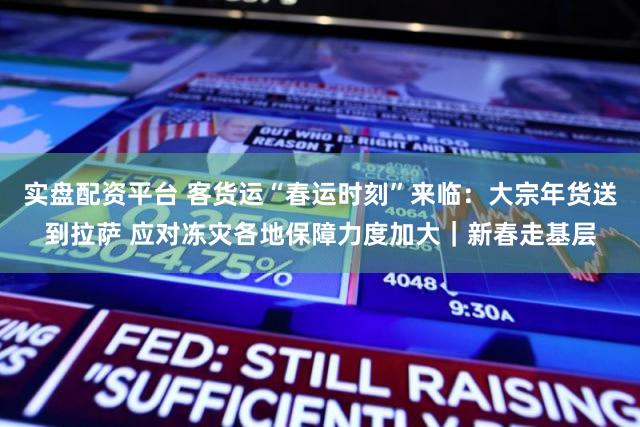 实盘配资平台 客货运“春运时刻”来临：大宗年货送到拉萨 应对冻灾各地保障力度加大｜新春走基层