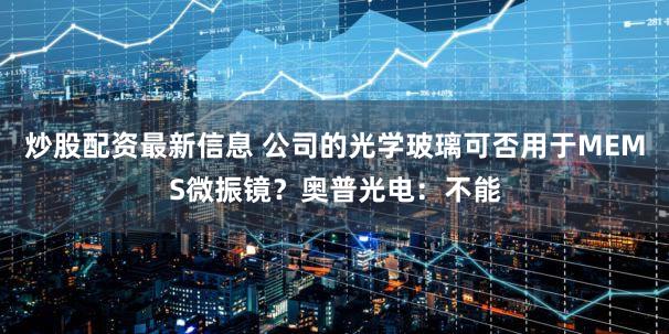 炒股配资最新信息 公司的光学玻璃可否用于MEMS微振镜？奥普光电：不能