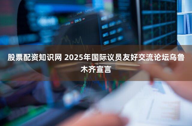 股票配资知识网 2025年国际议员友好交流论坛乌鲁木齐宣言