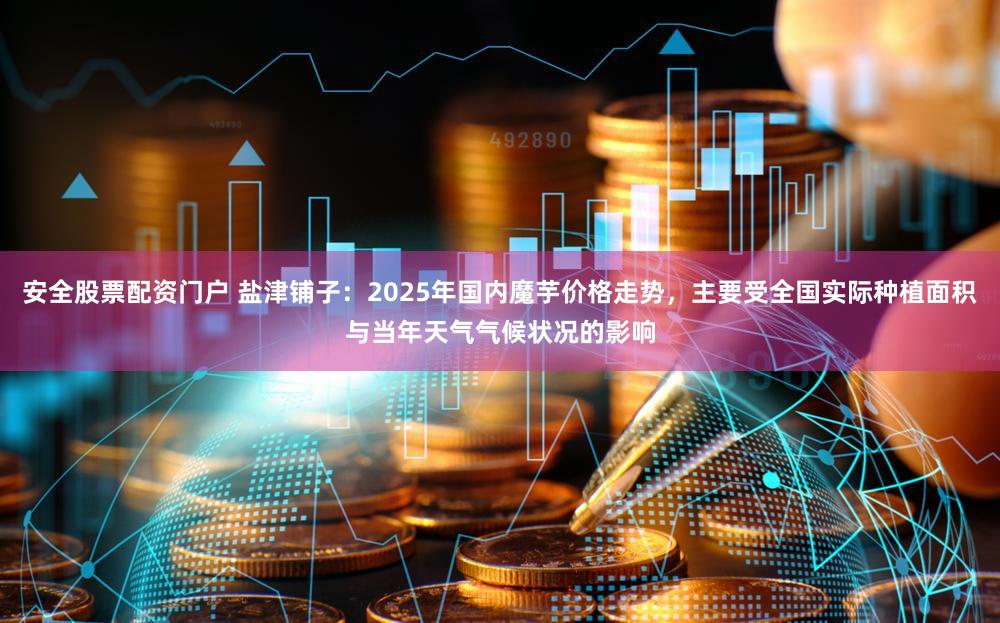 安全股票配资门户 盐津铺子：2025年国内魔芋价格走势，主要受全国实际种植面积与当年天气气候状况的影响