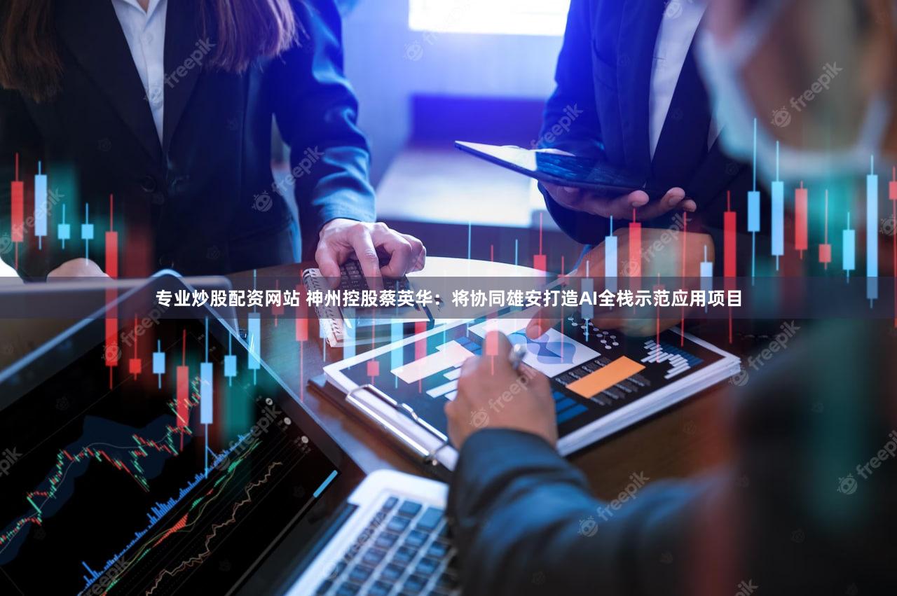 专业炒股配资网站 神州控股蔡英华：将协同雄安打造AI全栈示范应用项目