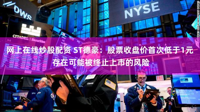网上在线炒股配资 ST德豪：股票收盘价首次低于1元 存在可能被终止上市的风险