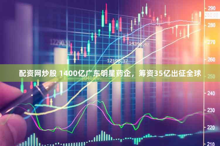 配资网炒股 1400亿广东明星药企，筹资35亿出征全球