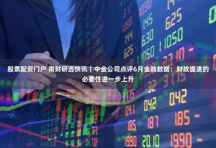 股票配资门户 南财研选快讯｜中金公司点评6月金融数据：财政提速的必要性进一步上升