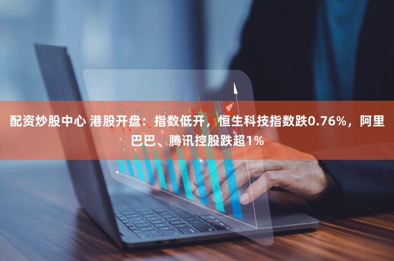 配资炒股中心 港股开盘：指数低开，恒生科技指数跌0.76%，阿里巴巴、腾讯控股跌超1%