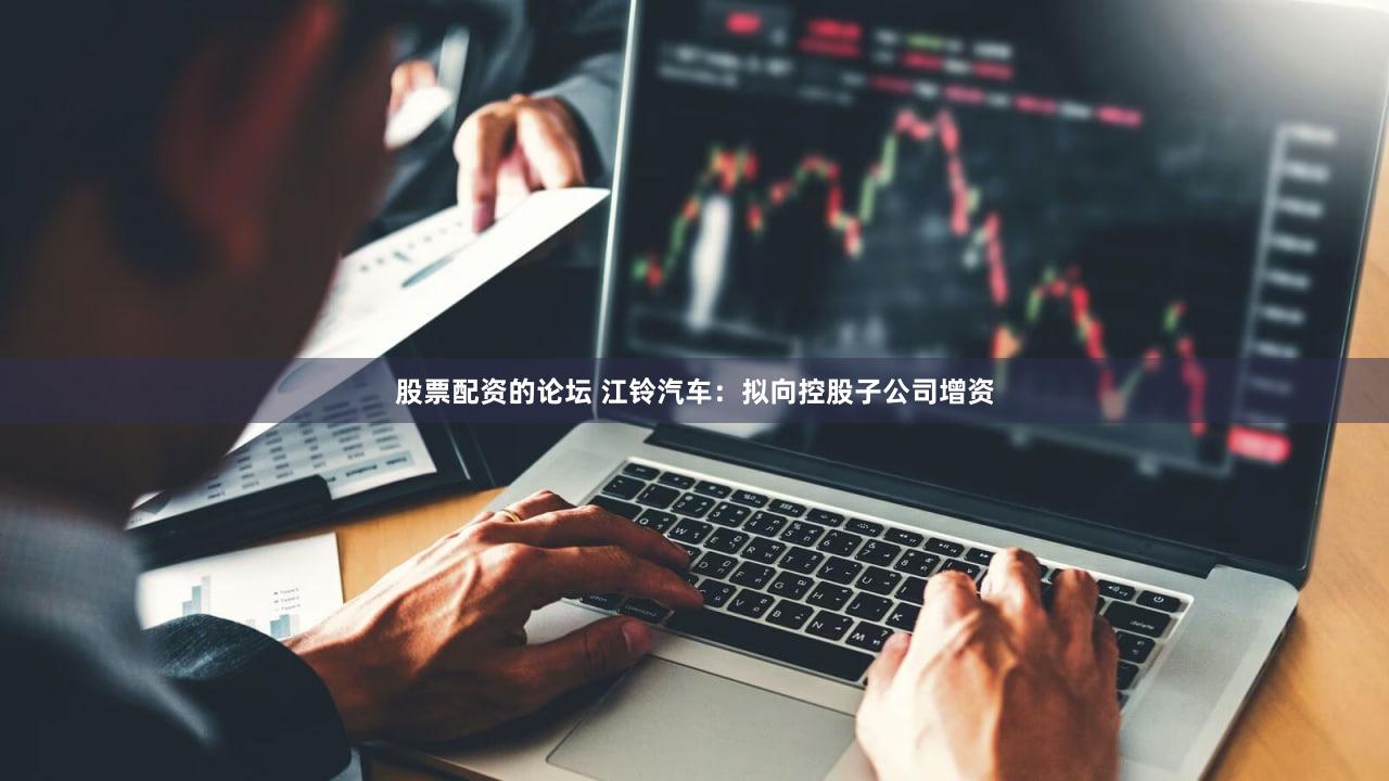 股票配资的论坛 江铃汽车：拟向控股子公司增资