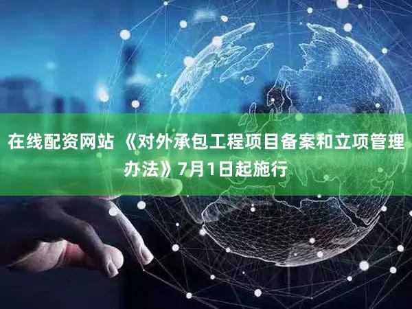 在线配资网站 《对外承包工程项目备案和立项管理办法》7月1日起施行