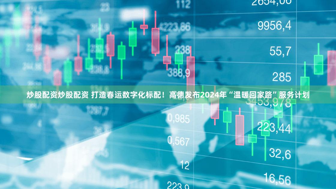 炒股配资炒股配资 打造春运数字化标配！高德发布2024年“温暖回家路”服务计划