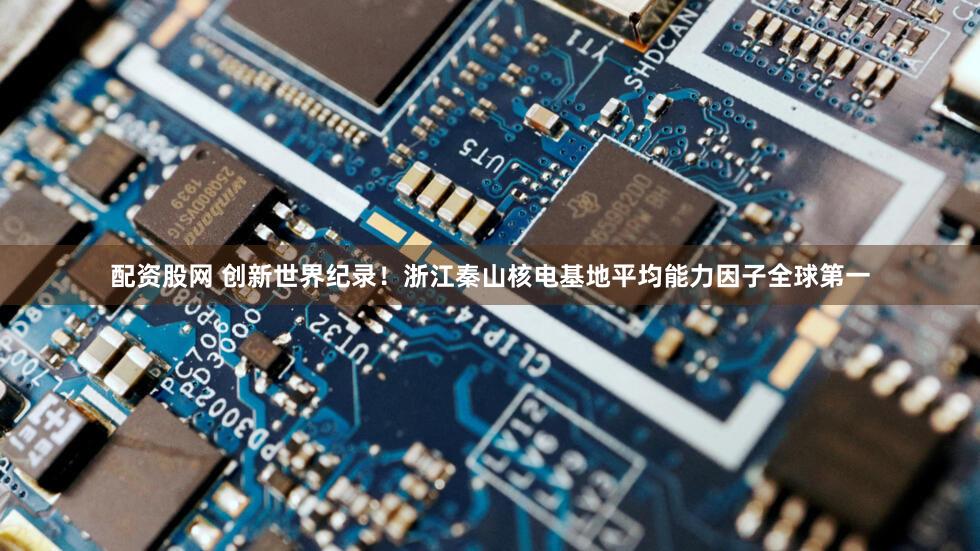 配资股网 创新世界纪录！浙江秦山核电基地平均能力因子全球第一