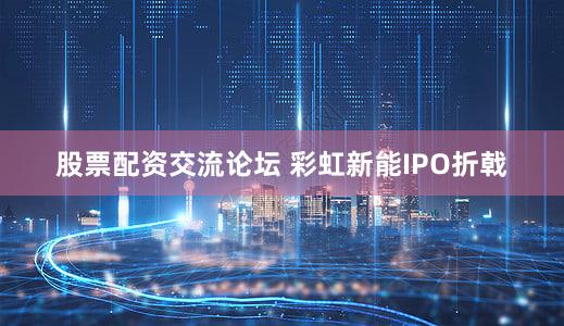 股票配资交流论坛 彩虹新能IPO折戟
