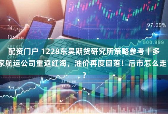配资门户 1228东吴期货研究所策略参考｜多家航运公司重返红海，油价再度回落！后市怎么走？