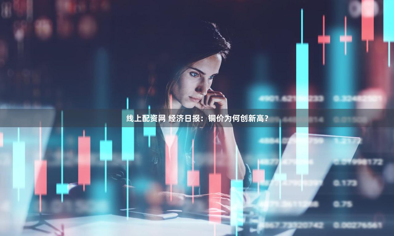 线上配资网 经济日报：铜价为何创新高？