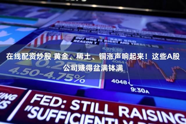 在线配资炒股 黄金、稀土、铜涨声响起来！这些A股公司赚得盆满钵满