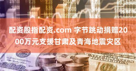 配资股指配资.com 字节跳动捐赠2000万元支援甘肃及青海地震灾区