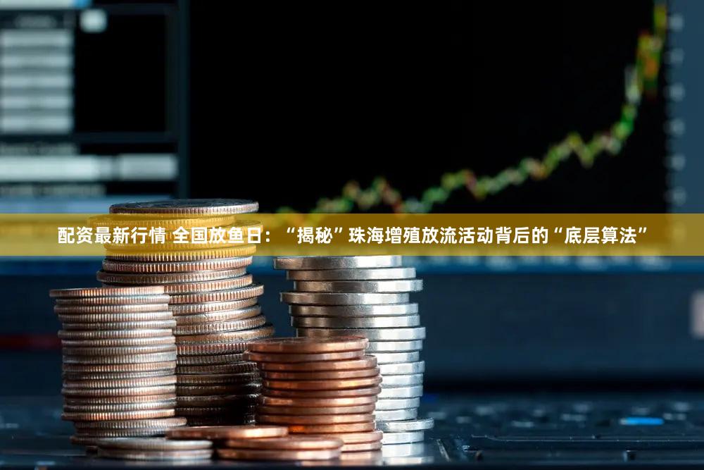配资最新行情 全国放鱼日：“揭秘”珠海增殖放流活动背后的“底层算法”