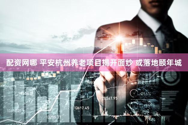 配资网哪 平安杭州养老项目揭开面纱 或落地颐年城
