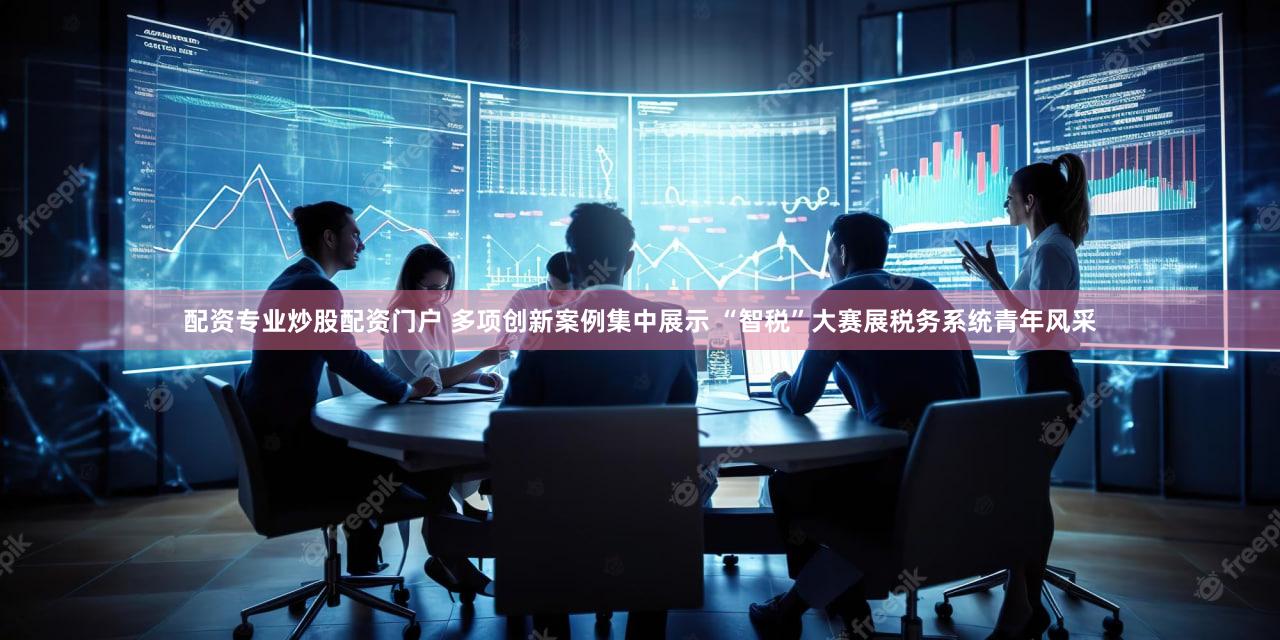 配资专业炒股配资门户 多项创新案例集中展示 “智税”大赛展税务系统青年风采