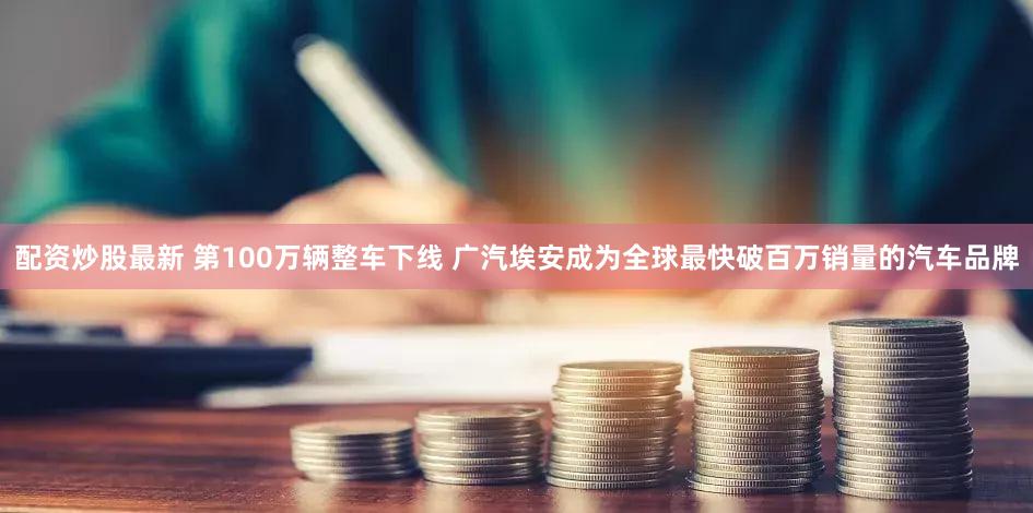 配资炒股最新 第100万辆整车下线 广汽埃安成为全球最快破百万销量的汽车品牌
