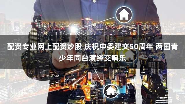 配资专业网上配资炒股 庆祝中委建交50周年 两国青少年同台演绎交响乐
