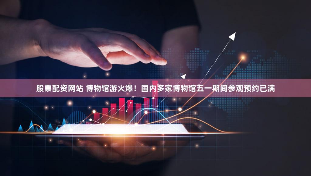 股票配资网站 博物馆游火爆！国内多家博物馆五一期间参观预约已满