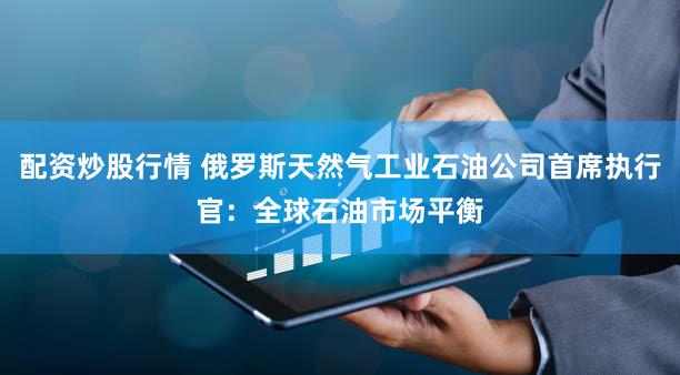 配资炒股行情 俄罗斯天然气工业石油公司首席执行官：全球石油市场平衡
