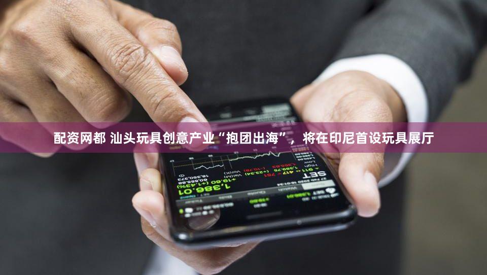 配资网都 汕头玩具创意产业“抱团出海”，将在印尼首设玩具展厅