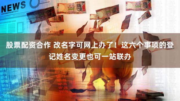 股票配资合作 改名字可网上办了！这六个事项的登记姓名变更也可一站联办