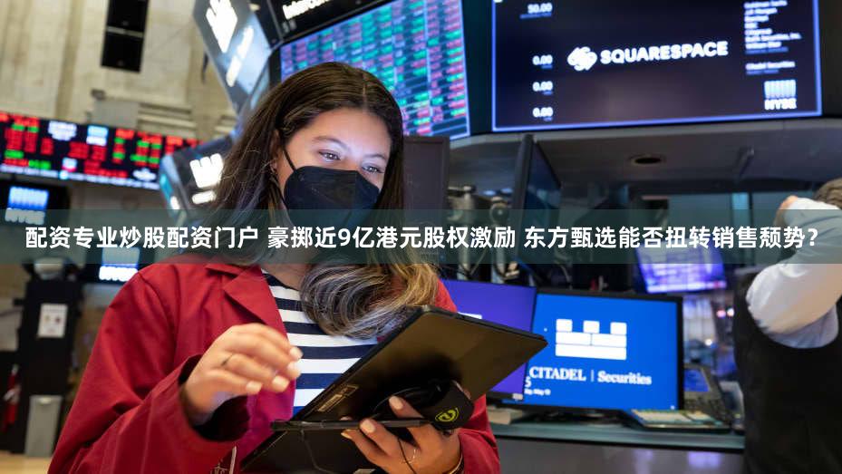 配资专业炒股配资门户 豪掷近9亿港元股权激励 东方甄选能否扭转销售颓势？
