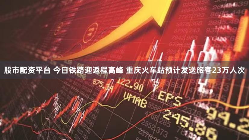 股市配资平台 今日铁路迎返程高峰 重庆火车站预计发送旅客23万人次