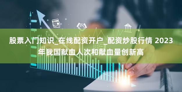 股票入门知识_在线配资开户_配资炒股行情 2023年我国献血人次和献血量创新高