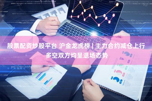 股票配资炒股平台 沪金龙虎榜 | 主力合约减仓上行 多空双方均呈退场态势
