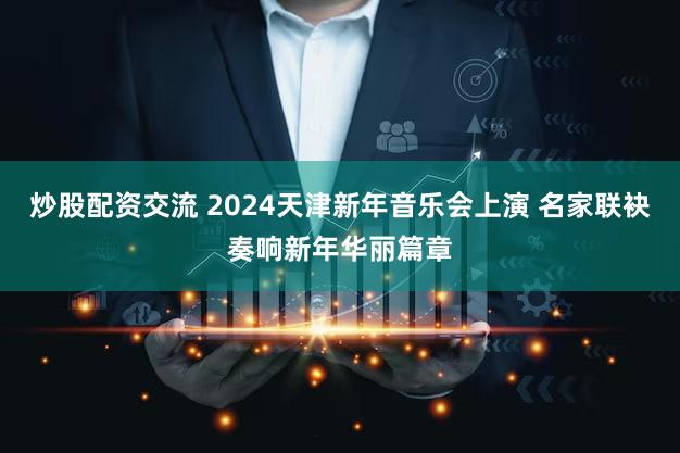 炒股配资交流 2024天津新年音乐会上演 名家联袂奏响新年华丽篇章