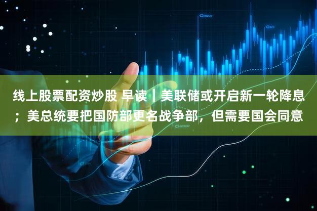 线上股票配资炒股 早读｜美联储或开启新一轮降息；美总统要把国防部更名战争部，但需要国会同意