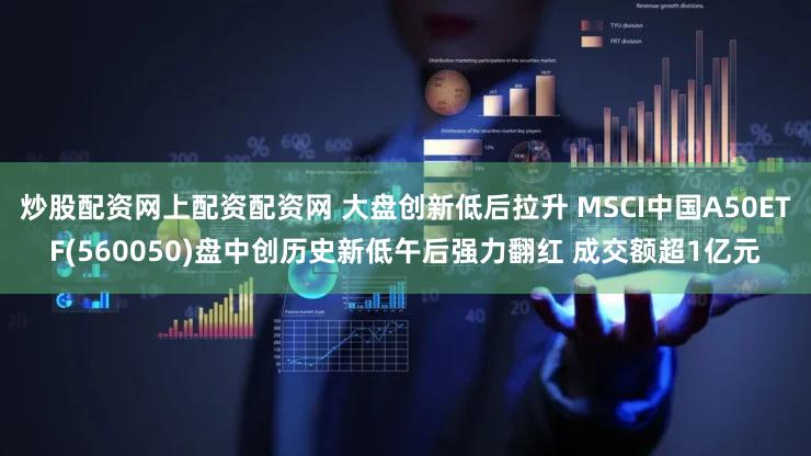 炒股配资网上配资配资网 大盘创新低后拉升 MSCI中国A50ETF(560050)盘中创历史新低午后强力翻红 成交额超1亿元