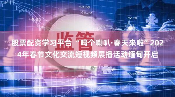股票配资学习平台 “鸣个喇叭·春天来啦”2024年春节文化交流短视频展播活动缅甸开启