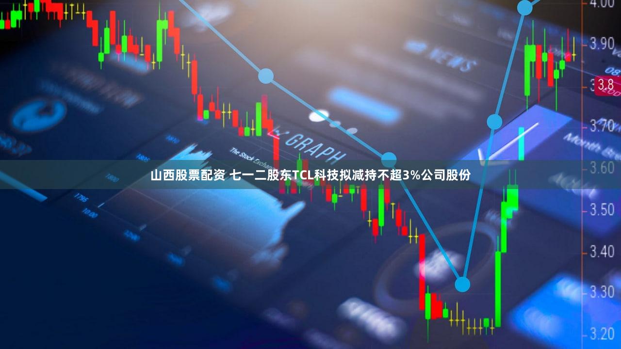 山西股票配资 七一二股东TCL科技拟减持不超3%公司股份