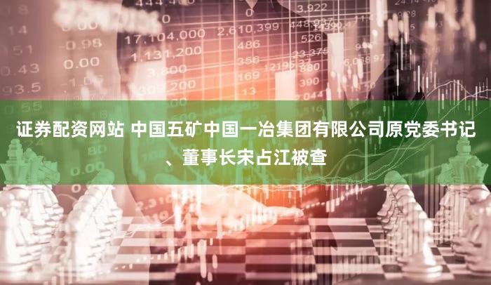 证券配资网站 中国五矿中国一冶集团有限公司原党委书记、董事长宋占江被查