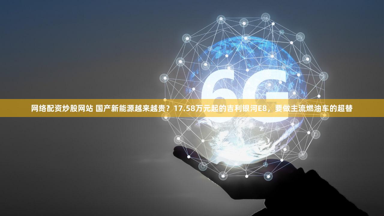 网络配资炒股网站 国产新能源越来越贵?17.58万元起的吉利银河E8,要做主流燃油车的超替