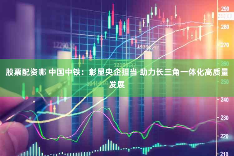 股票配资哪 中国中铁：彰显央企担当 助力长三角一体化高质量发展
