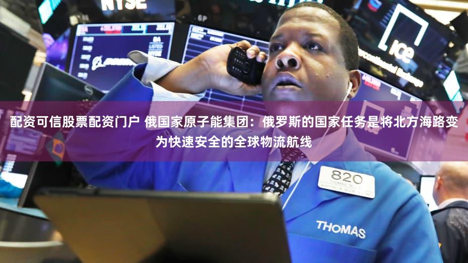 配资可信股票配资门户 俄国家原子能集团：俄罗斯的国家任务是将北方海路变为快速安全的全球物流航线