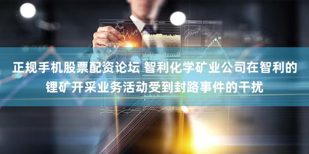 正规手机股票配资论坛 智利化学矿业公司在智利的锂矿开采业务活动受到封路事件的干扰