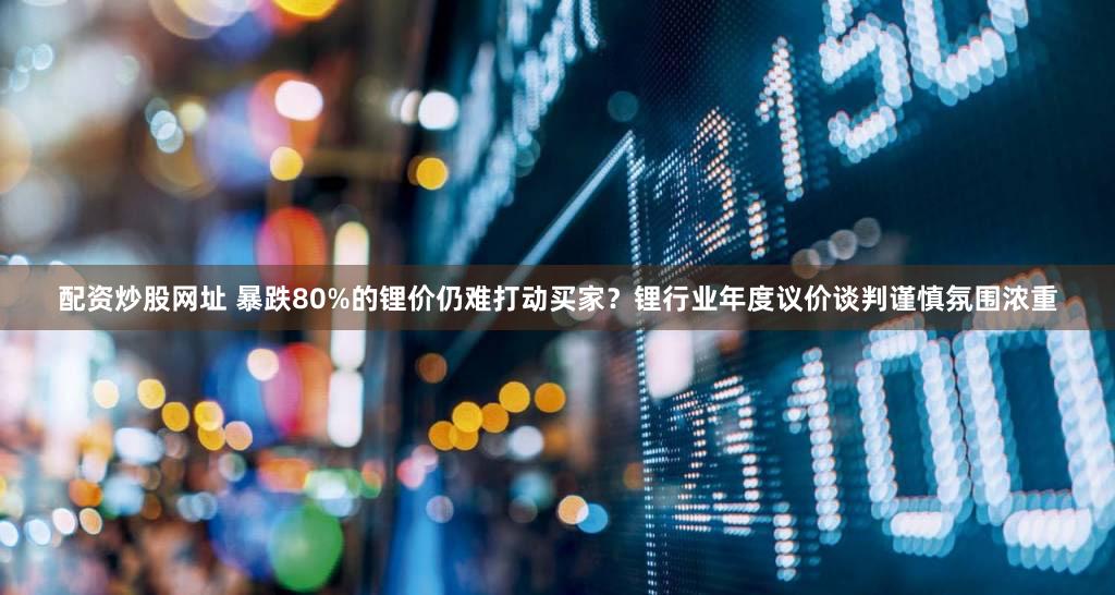配资炒股网址 暴跌80%的锂价仍难打动买家？锂行业年度议价谈判谨慎氛围浓重