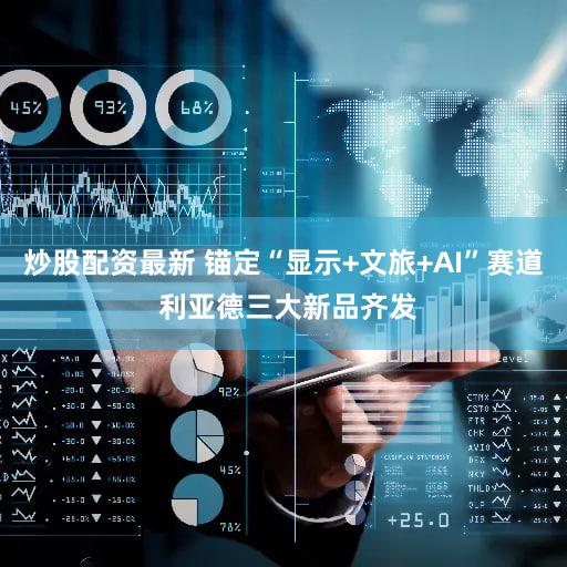 炒股配资最新 锚定“显示+文旅+AI”赛道 利亚德三大新品齐发
