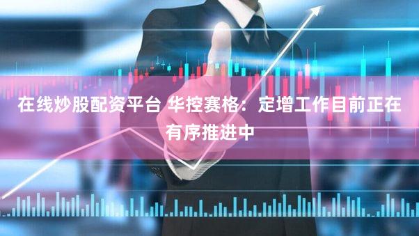 在线炒股配资平台 华控赛格：定增工作目前正在有序推进中